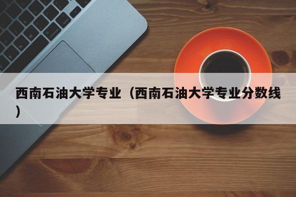 西南石油大学专业（西南石油大学专业分数线）