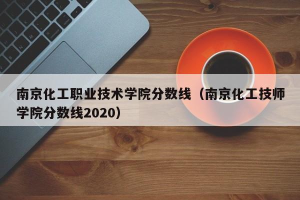 南京化工职业技术学院分数线（南京化工技师学院分数线2020）