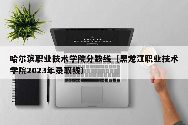 哈尔滨职业技术学院分数线（黑龙江职业技术学院2023年录取线）