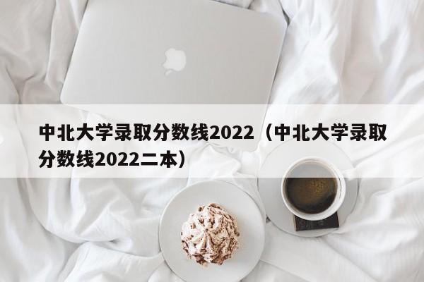 中北大学录取分数线2022（中北大学录取分数线2022二本）