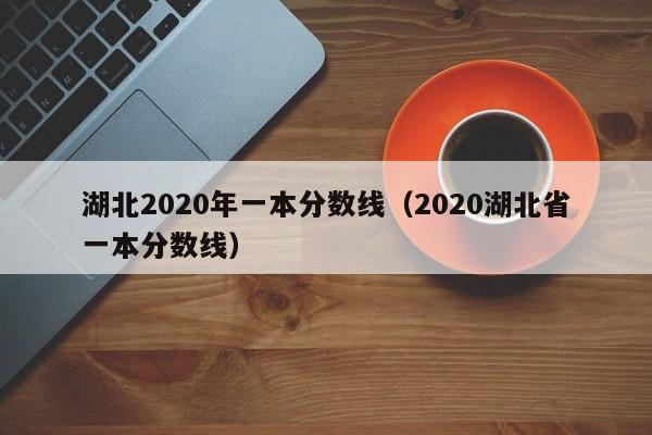 湖北2020年一本分数线（2020湖北省一本分数线）