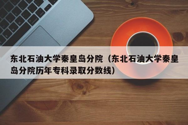 东北石油大学秦皇岛分院（东北石油大学秦皇岛分院历年专科录取分数线）