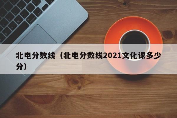 北电分数线（北电分数线2021文化课多少分）