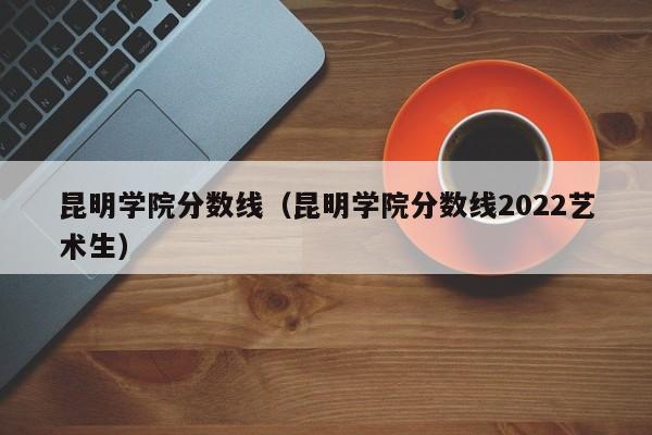 昆明学院分数线（昆明学院分数线2022艺术生）