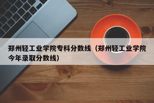 郑州轻工业学院专科分数线（郑州轻工业学院今年录取分数线）