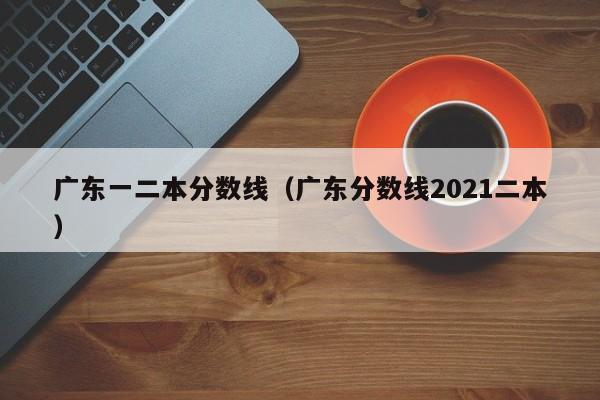 广东一二本分数线（广东分数线2021二本）