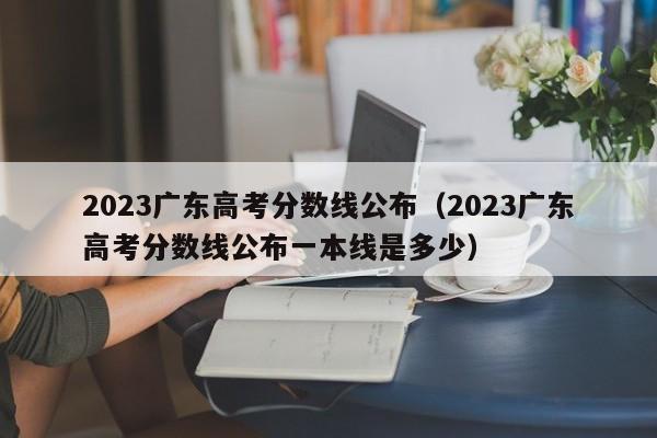 2023广东高考分数线公布（2023广东高考分数线公布一本线是多少）