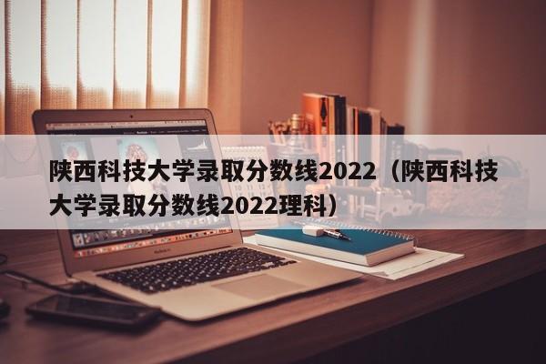 陕西科技大学录取分数线2022（陕西科技大学录取分数线2022理科）