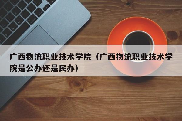 广西物流职业技术学院（广西物流职业技术学院是公办还是民办）