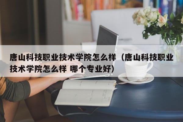 唐山科技职业技术学院怎么样（唐山科技职业技术学院怎么样 哪个专业好）