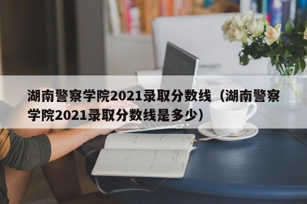 湖南警察学院2021录取分数线（湖南警察学院2021录取分数线是多少）