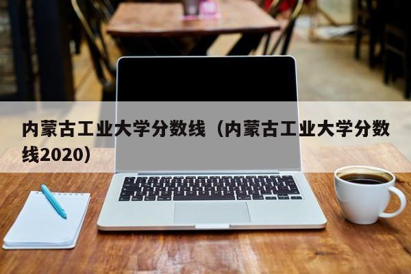 内蒙古工业大学分数线（内蒙古工业大学分数线2020）