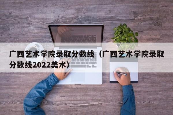 广西艺术学院录取分数线（广西艺术学院录取分数线2022美术）