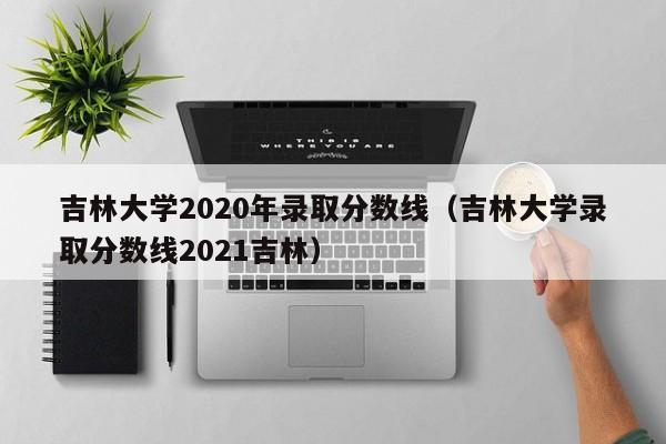 吉林大学2020年录取分数线（吉林大学录取分数线2021吉林）