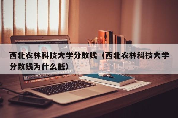 西北农林科技大学分数线（西北农林科技大学分数线为什么低）