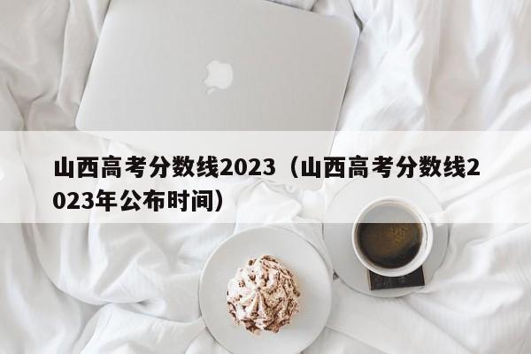 山西高考分数线2023（山西高考分数线2023年公布时间）