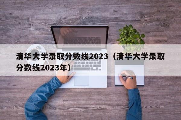 清华大学录取分数线2023（清华大学录取分数线2023年）