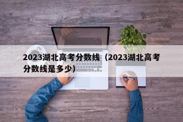 2023湖北高考分数线（2023湖北高考分数线是多少）